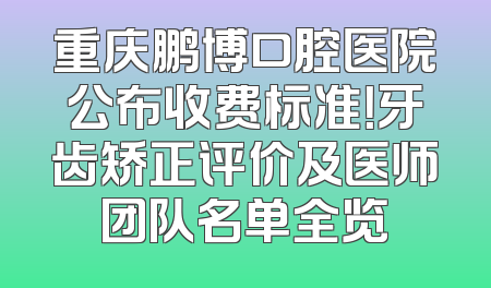 重庆鹏博口腔医院公布收费标准！牙齿矫正评价及医师团队名单全览