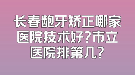 长春龅牙矫正哪家医院技术好？市立医院排第几？