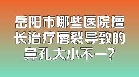 岳阳市哪些医院擅长治疗唇裂导致的鼻孔大小不一？