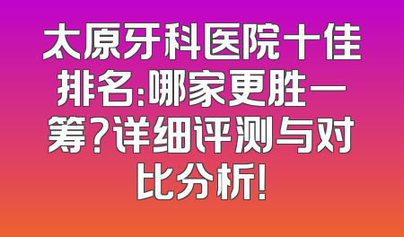 太原牙科医院十佳排名：哪家更胜一筹？详细评测与对比分析！