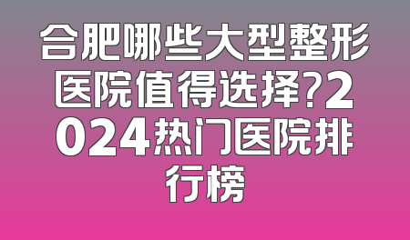 合肥哪些大型整形医院值得选择？2024热门医院排行榜