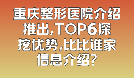 重庆整形医院介绍推出，TOP6深挖优势，比比谁家信息介绍？