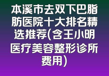 本溪市去双下巴脂肪医院十大排名精选推荐（含王小明医疗美容整形诊所费用）