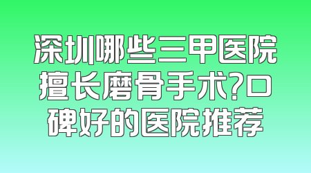 深圳哪些三甲医院擅长磨骨手术？口碑好的医院推荐