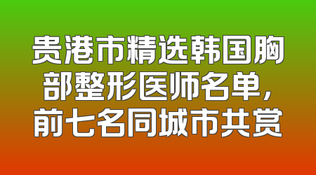 贵港市精选韩国胸部整形医师名单，前七名同城市共赏