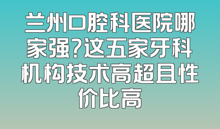 兰州口腔科医院哪家强？这五家牙科机构技术高超且性价比高