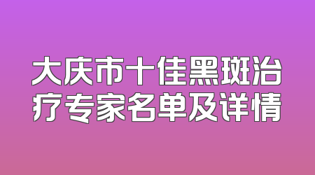 大庆市十佳黑斑治疗专家名单及详情