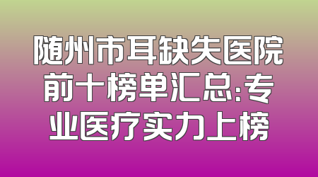 随州市耳缺失医院前十榜单汇总：专业医疗实力上榜