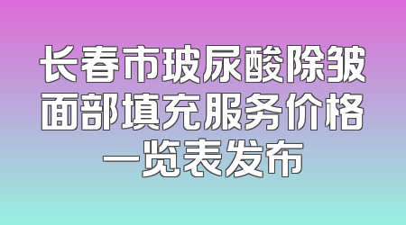 长春市玻尿酸除皱面部填充服务价格一览表发布