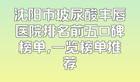 沈阳市玻尿酸丰唇医院排名前五口碑榜单，一览榜单推荐