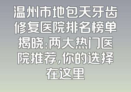 温州市地包天牙齿修复医院排名榜单揭晓：两大热门医院推荐，你的选择在这里