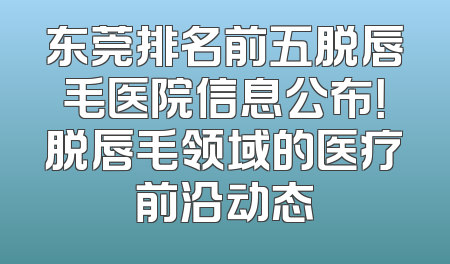 东莞排名前五脱唇毛医院信息公布！脱唇毛领域的医疗前沿动态