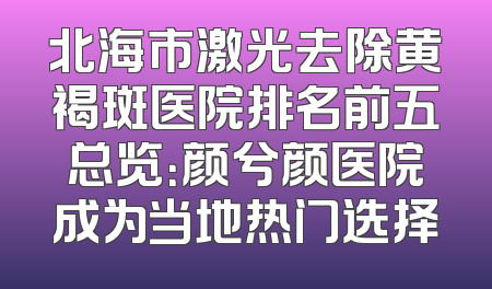 北海市激光去除黄褐斑医院排名前五总览：颜兮颜医院成为当地热门选择