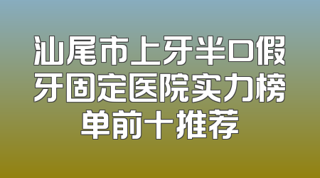 汕尾市上牙半口假牙固定医院实力榜单前十推荐