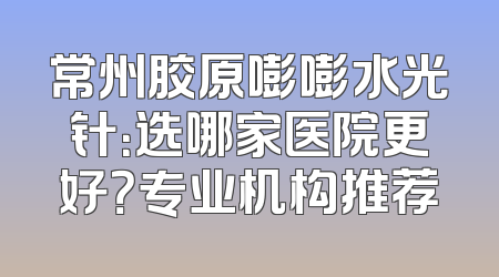 常州胶原嘭嘭水光针：选哪家医院更好？专业机构推荐