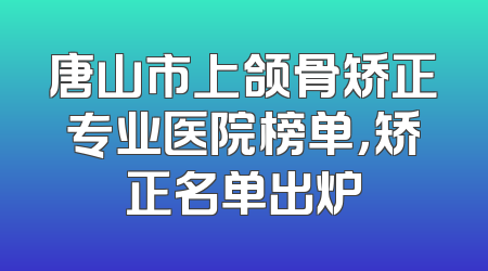 唐山市上颌骨矫正专业医院榜单，矫正名单出炉