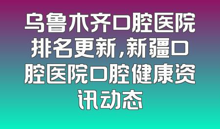 乌鲁木齐口腔医院排名更新，新疆口腔医院口腔健康资讯动态