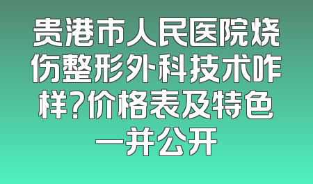 贵港市人民医院烧伤整形外科技术咋样？价格表及特色一并公开