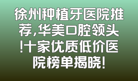 徐州种植牙医院推荐，华美口腔领头！十家优质低价医院榜单揭晓！