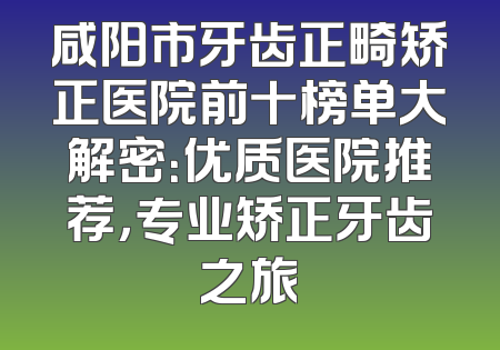 咸阳市牙齿正畸矫正医院前十榜单大解密：优质医院推荐，专业矫正牙齿之旅