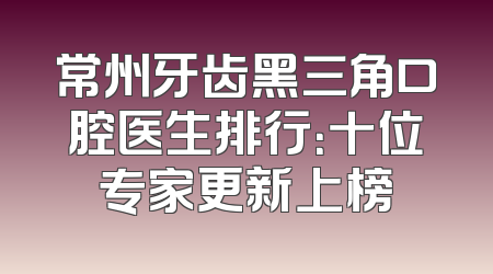 常州牙齿黑三角口腔医生排行：十位专家更新上榜