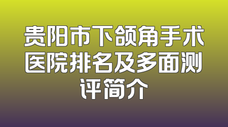 贵阳市下颌角手术医院排名及多面测评简介