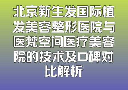 北京新生发国际植发美容整形医院与医梵空间医疗美容院的技术及口碑对比解析