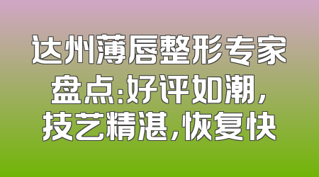 达州薄唇整形专家盘点：好评如潮，技艺精湛，恢复快