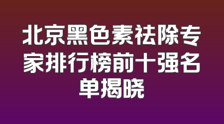 北京黑色素祛除专家排行榜前十强名单揭晓
