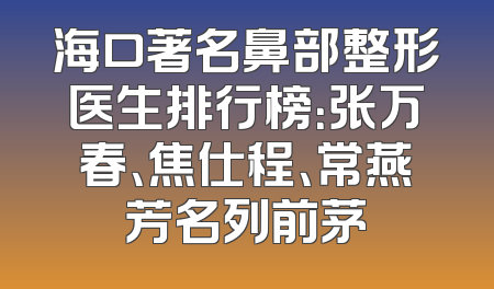 海口著名鼻部整形医生排行榜：张万春、焦仕程、常燕芳名列前茅