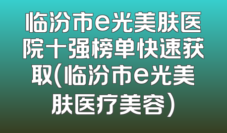临汾市e光美肤医院十强榜单快速获取（临汾市e光美肤医疗美容）