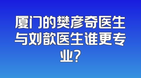 厦门的樊彦奇医生与刘歆医生谁更专业？