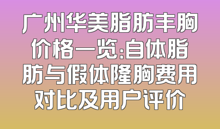广州华美脂肪丰胸价格一览：自体脂肪与假体隆胸费用对比及用户评价