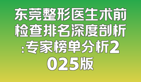 东莞整形医生术前检查排名深度剖析：专家榜单分析2025版