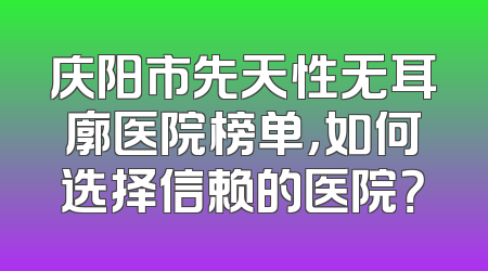庆阳市先天性无耳廓医院榜单，如何选择信赖的医院？