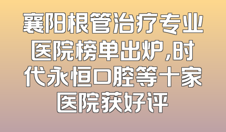襄阳根管治疗专业医院榜单出炉，时代永恒口腔等十家医院获好评