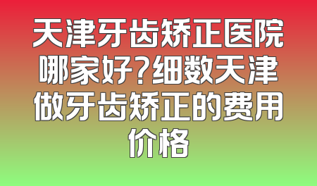 天津牙齿矫正医院哪家好？细数天津做牙齿矫正的费用价格
