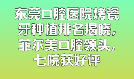 东莞口腔医院烤瓷牙种植排名揭晓，菲尔美口腔领头，七院获好评