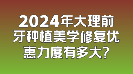 2024年大理前牙种植美学修复优惠力度有多大？