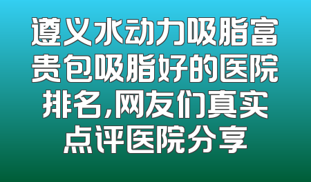 遵义水动力吸脂富贵包吸脂好的医院排名，网友们真实点评医院分享