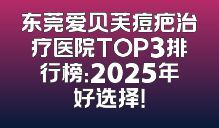 东莞爱贝芙痘疤治疗医院TOP3排行榜：2025年好选择！