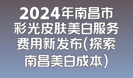 2024年南昌市彩光皮肤美白服务费用新发布（探索南昌美白成本）