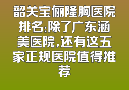 韶关宝俪隆胸医院排名：除了广东涵美医院，还有这五家正规医院值得推荐