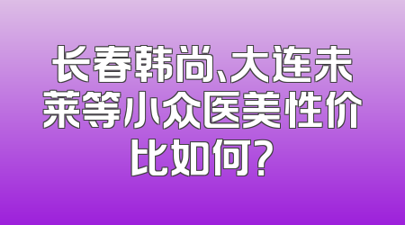 长春韩尚、大连未莱等小众医美性价比如何？