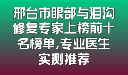 邢台市眼部与泪沟修复专家上榜前十名榜单，专业医生实测推荐