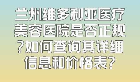 兰州维多利亚医疗美容医院是否正规？如何查询其详细信息和价格表？