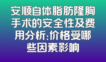 安顺自体脂肪隆胸手术的安全性及费用分析：价格受哪些因素影响