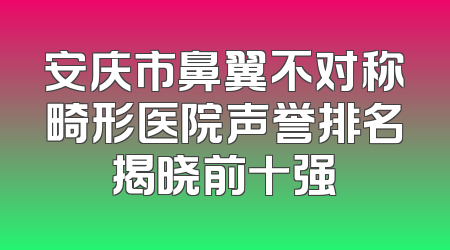 安庆市鼻翼不对称畸形医院声誉排名揭晓前十强