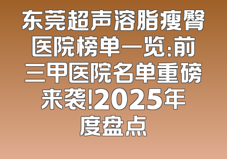 东莞超声溶脂瘦臀医院榜单一览：前三甲医院名单重磅来袭！2025年度盘点