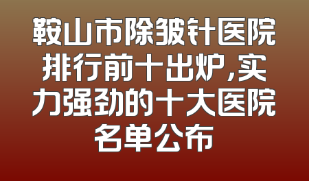 鞍山市除皱针医院排行前十出炉，实力强劲的十大医院名单公布